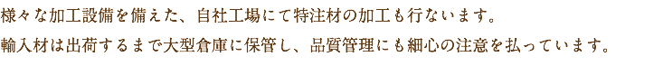 様々な加工設備を備えた、自社工場にて特注材の加工も行ないます。
輸入材は出荷するまで大型倉庫に保管し、品質管理にも細心の注意を払っています。