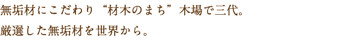 無垢材にこだわり“材木のまち”木場で三代。
厳選した無垢材を世界から。
